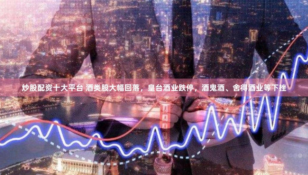 炒股配资十大平台 酒类股大幅回落,皇台酒业跌停,酒鬼酒、舍得酒业等下挫